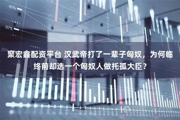 聚宏鑫配资平台 汉武帝打了一辈子匈奴，为何临终前却选一个匈奴人做托孤大臣？