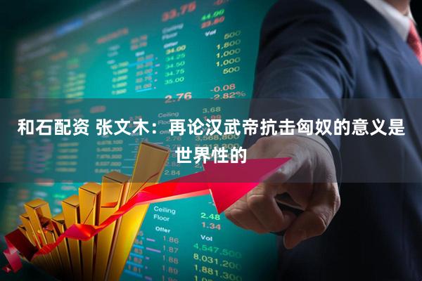 和石配资 张文木：再论汉武帝抗击匈奴的意义是世界性的