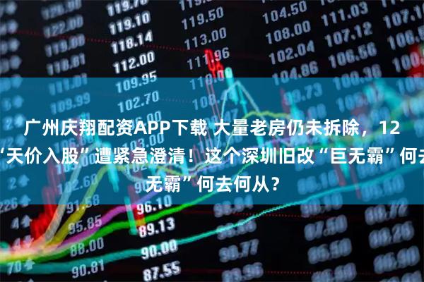 广州庆翔配资APP下载 大量老房仍未拆除，120亿元“天价入股”遭紧急澄清！这个深圳旧改“巨无霸”何去何从？