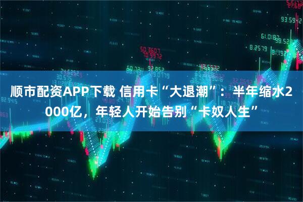 顺市配资APP下载 信用卡“大退潮”：半年缩水2000亿，年轻人开始告别“卡奴人生”
