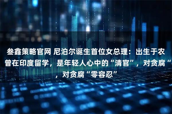 叁鑫策略官网 尼泊尔诞生首位女总理：出生于农民家庭，曾在印度留学，是年轻人心中的“清官”，对贪腐“零容忍”