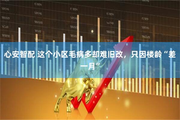心安智配 这个小区毛病多却难旧改，只因楼龄“差一月”