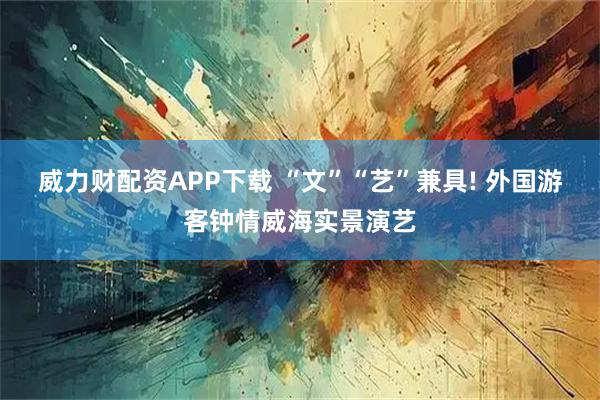 威力财配资APP下载 “文”“艺”兼具! 外国游客钟情威海实景演艺