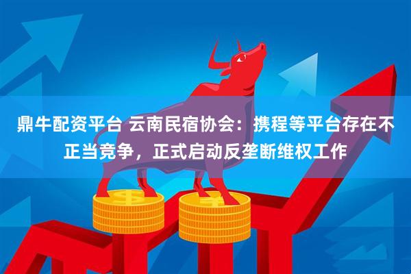 鼎牛配资平台 云南民宿协会：携程等平台存在不正当竞争，正式启动反垄断维权工作