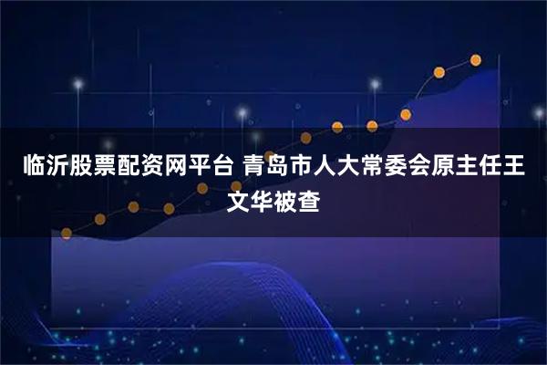 临沂股票配资网平台 青岛市人大常委会原主任王文华被查