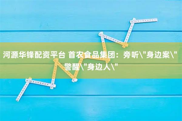 河源华锋配资平台 首农食品集团：旁听＂身边案＂ 警醒＂身边人＂