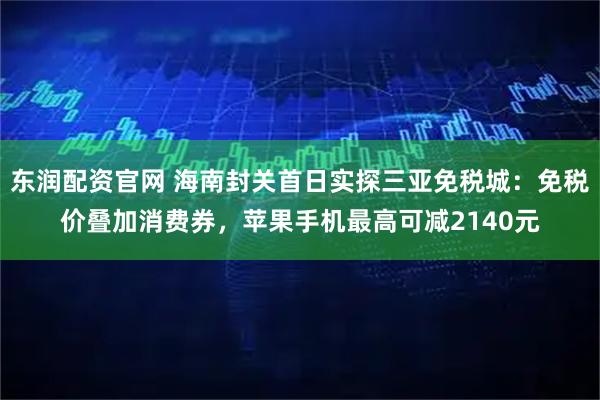 东润配资官网 海南封关首日实探三亚免税城：免税价叠加消费券，苹果手机最高可减2140元