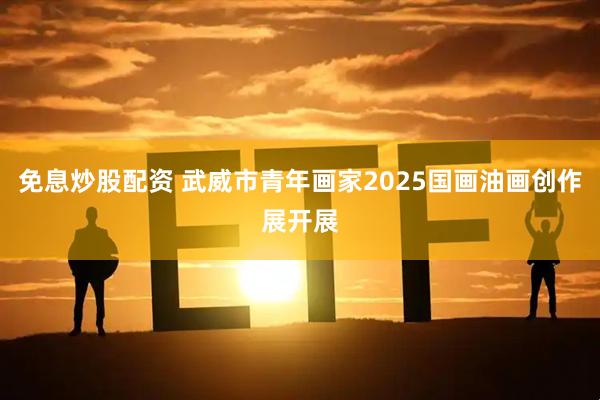 免息炒股配资 武威市青年画家2025国画油画创作展开展