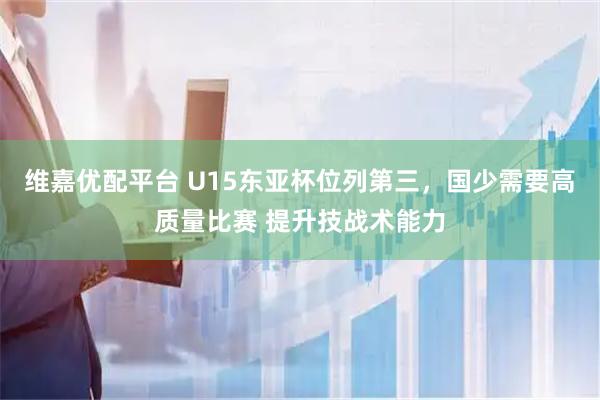 维嘉优配平台 U15东亚杯位列第三，国少需要高质量比赛 提升技战术能力