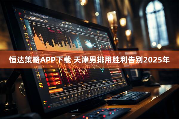 恒达策略APP下载 天津男排用胜利告别2025年