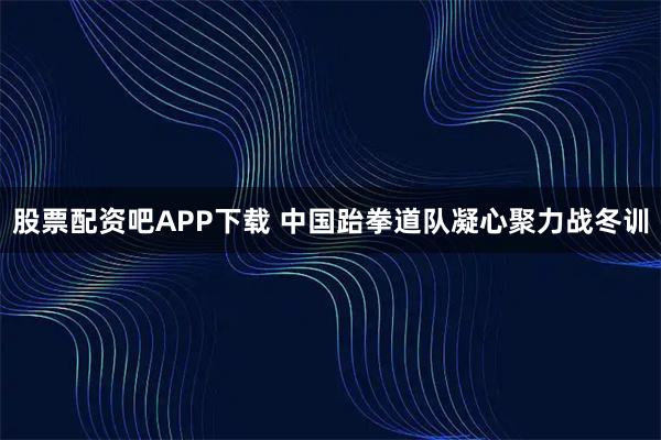 股票配资吧APP下载 中国跆拳道队凝心聚力战冬训