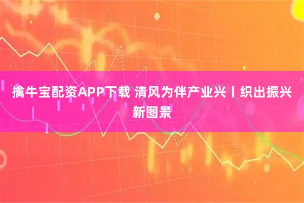 擒牛宝配资APP下载 清风为伴产业兴丨织出振兴新图景