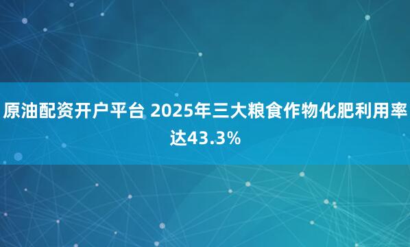 原油配资开户平台 2025年三大粮食作物化肥利用率达43.3%
