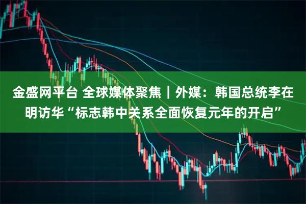 金盛网平台 全球媒体聚焦｜外媒：韩国总统李在明访华“标志韩中关系全面恢复元年的开启”