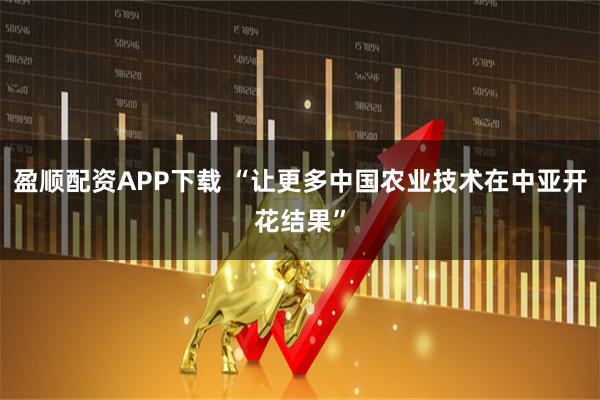 盈顺配资APP下载 “让更多中国农业技术在中亚开花结果”