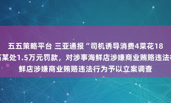 五五策略平台 三亚通报“司机诱导消费4菜花1868元”：对司机石某处1.5万元罚款，对涉事海鲜店涉嫌商业贿赂违法行为予以立案调查
