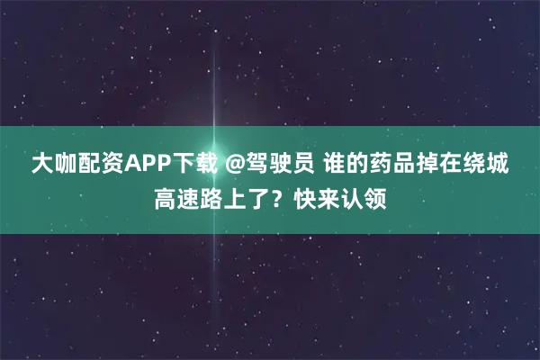 大咖配资APP下载 @驾驶员 谁的药品掉在绕城高速路上了？快来认领