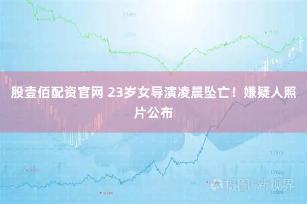 股壹佰配资官网 23岁女导演凌晨坠亡！嫌疑人照片公布