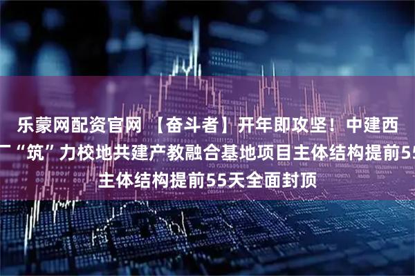乐蒙网配资官网 【奋斗者】开年即攻坚！中建西部建设乐山厂“筑”力校地共建产教融合基地项目主体结构提前55天全面封顶