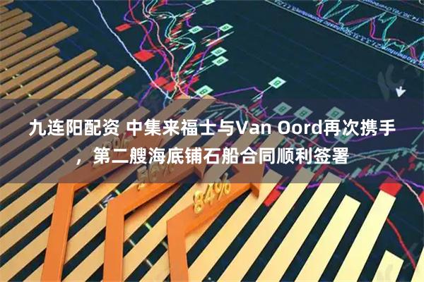 九连阳配资 中集来福士与Van Oord再次携手，第二艘海底铺石船合同顺利签署