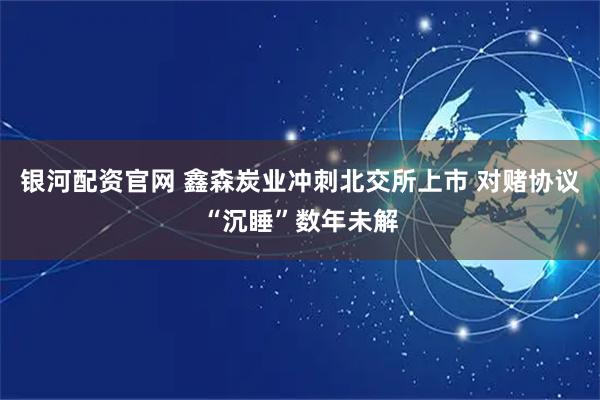 银河配资官网 鑫森炭业冲刺北交所上市 对赌协议“沉睡”数年未解