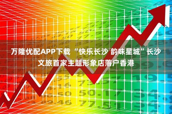 万隆优配APP下载 “快乐长沙 韵味星城”长沙文旅首家主题形象店落户香港