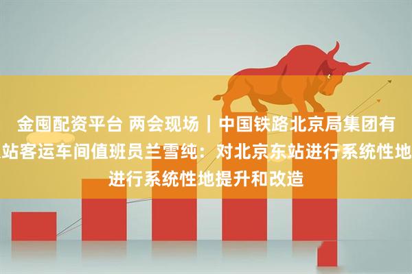 金囤配资平台 两会现场｜中国铁路北京局集团有限公司北京站客运车间值班员兰雪纯：对北京东站进行系统性地提升和改造