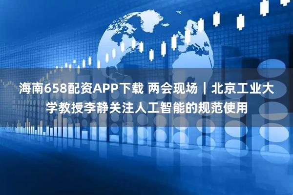 海南658配资APP下载 两会现场｜北京工业大学教授李静关注人工智能的规范使用