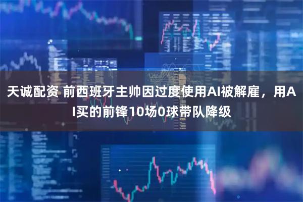 天诚配资 前西班牙主帅因过度使用AI被解雇，用AI买的前锋10场0球带队降级