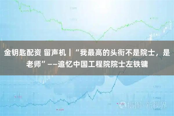 金钥匙配资 留声机｜“我最高的头衔不是院士，是老师”——追忆中国工程院院士左铁镛