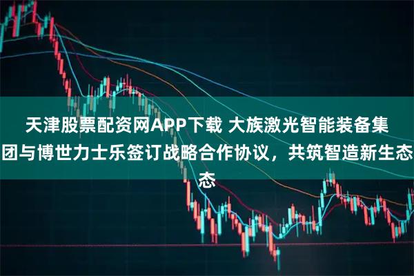 天津股票配资网APP下载 大族激光智能装备集团与博世力士乐签订战略合作协议，共筑智造新生态