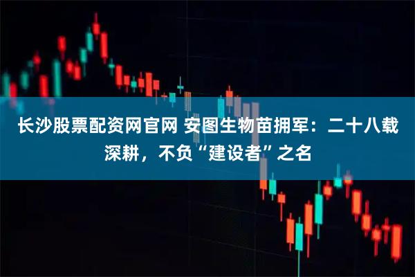 长沙股票配资网官网 安图生物苗拥军：二十八载深耕，不负“建设者”之名