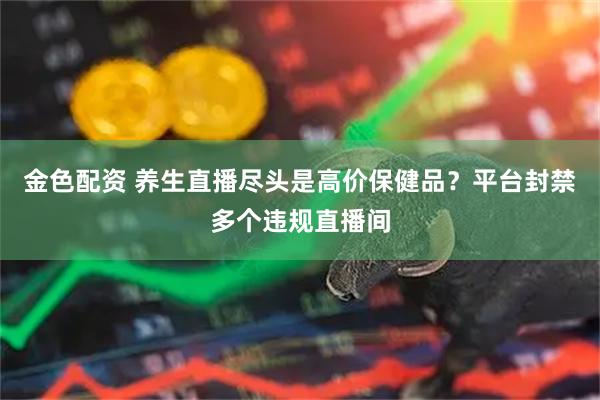 金色配资 养生直播尽头是高价保健品？平台封禁多个违规直播间