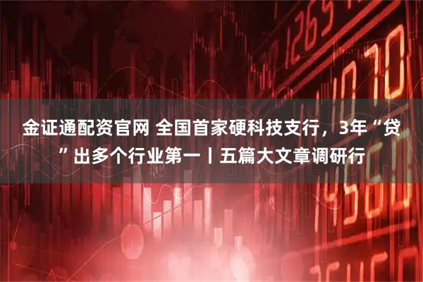 金证通配资官网 全国首家硬科技支行，3年“贷”出多个行业第一丨五篇大文章调研行