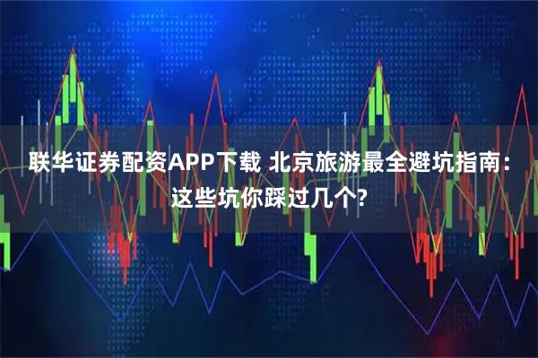 联华证券配资APP下载 北京旅游最全避坑指南：这些坑你踩过几个?