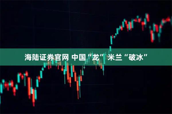 海陆证券官网 中国“龙” 米兰“破冰”