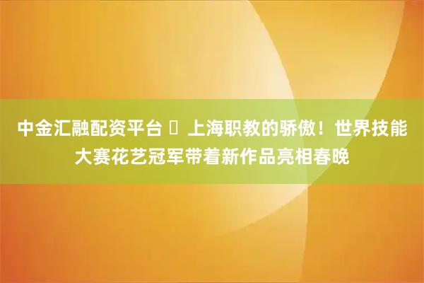 中金汇融配资平台 ​上海职教的骄傲！世界技能大赛花艺冠军带着新作品亮相春晚