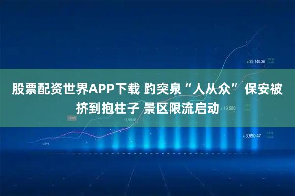 股票配资世界APP下载 趵突泉“人从众” 保安被挤到抱柱子 景区限流启动