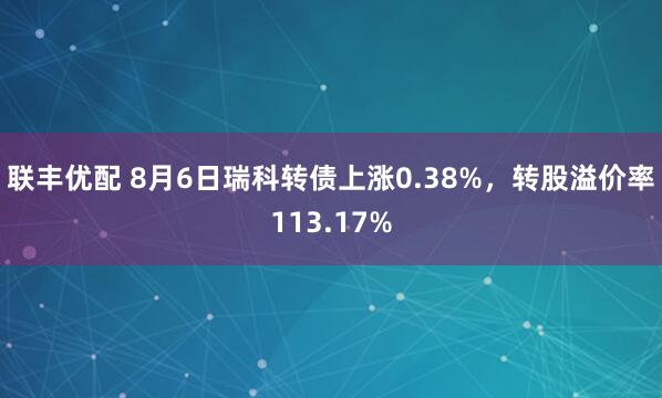 联丰优配 8月6日瑞科转债上涨0.38%，转股溢价率113.17%