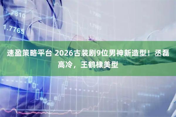 速盈策略平台 2026古装剧9位男神新造型！丞磊高冷，王鹤棣美型