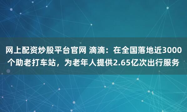 网上配资炒股平台官网 滴滴:在全国落地近3000个助老打车站,为老年人提供2.65亿次出行服务