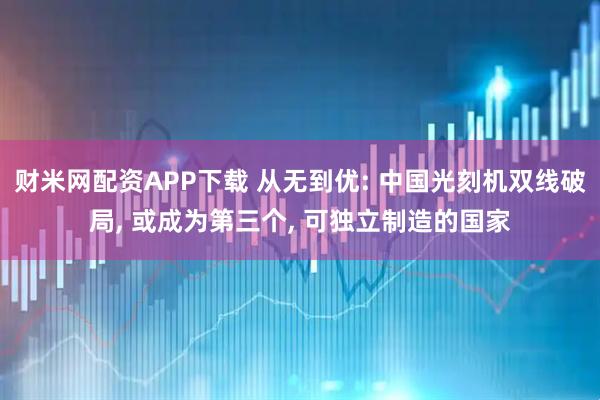 财米网配资APP下载 从无到优: 中国光刻机双线破局, 或成为第三个, 可独立制造的国家
