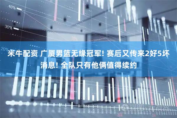 米牛配资 广厦男篮无缘冠军! 赛后又传来2好5坏消息! 全队只有他俩值得续约