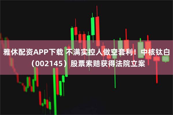 雅休配资APP下载 不满实控人做空套利！中核钛白（002145）股票索赔获得法院立案